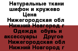 Натуральные ткани (шифон и кружево) › Цена ­ 160 - Нижегородская обл., Нижний Новгород г. Одежда, обувь и аксессуары » Другое   . Нижегородская обл.,Нижний Новгород г.